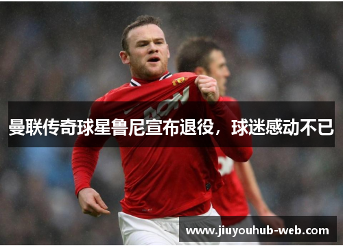 曼联传奇球星鲁尼宣布退役，球迷感动不已
