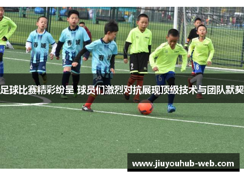 足球比赛精彩纷呈 球员们激烈对抗展现顶级技术与团队默契