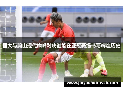 恒大与蔚山现代巅峰对决谁能在亚冠赛场书写辉煌历史