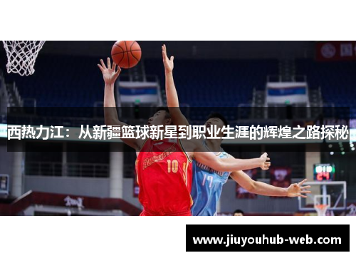 西热力江：从新疆篮球新星到职业生涯的辉煌之路探秘